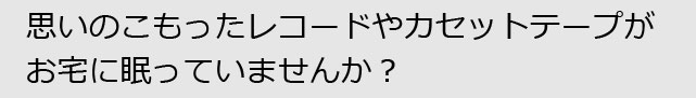 思いのこもったレコードやカセットテープが眠っていませんか？